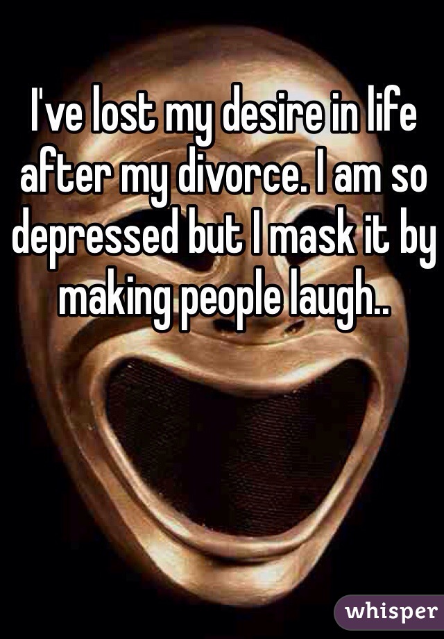 I've lost my desire in life after my divorce. I am so depressed but I mask it by making people laugh..