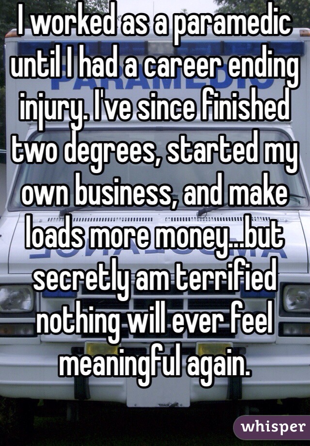 I worked as a paramedic until I had a career ending injury. I've since finished two degrees, started my own business, and make loads more money...but secretly am terrified nothing will ever feel meaningful again.