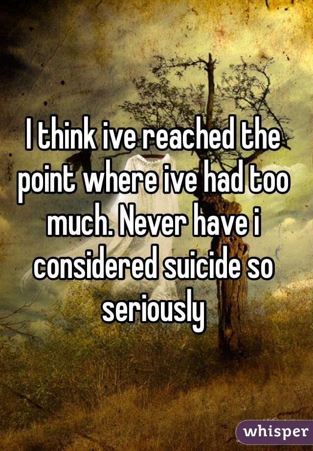 I think ive reached the point where ive had too much. Never have i considered suicide so seriously