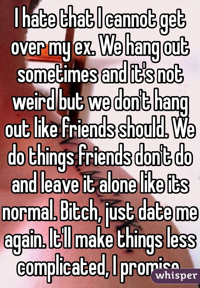 I hate that I cannot get over my ex. We hang out sometimes and it's not weird but we don't hang out like friends should. We do things friends don't do and leave it alone like its normal. Bitch, just date me again. It'll make things less complicated, I promise.