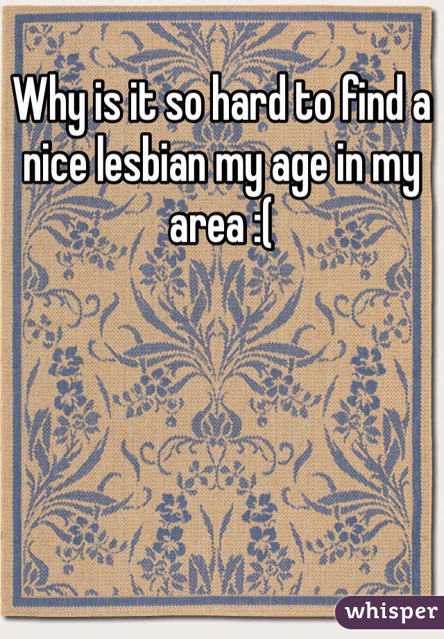 Why is it so hard to find a nice lesbian my age in my area :(