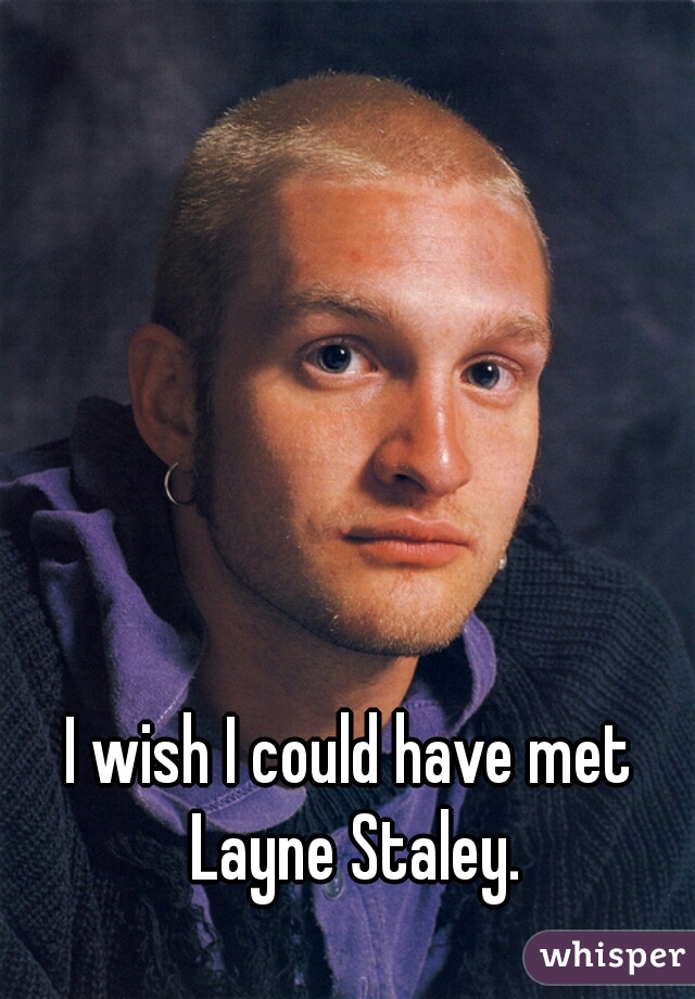 I wish I could have met Layne Staley.
