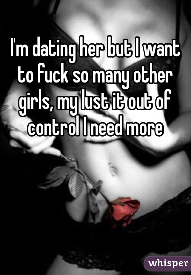 I'm dating her but I want to fuck so many other girls, my lust it out of control I need more 
