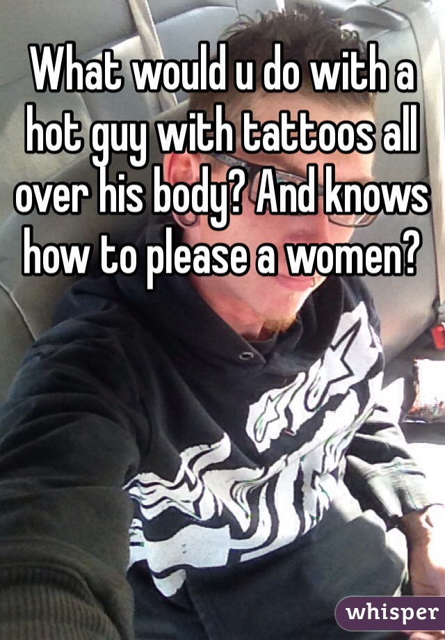 What would u do with a hot guy with tattoos all over his body? And knows how to please a women?