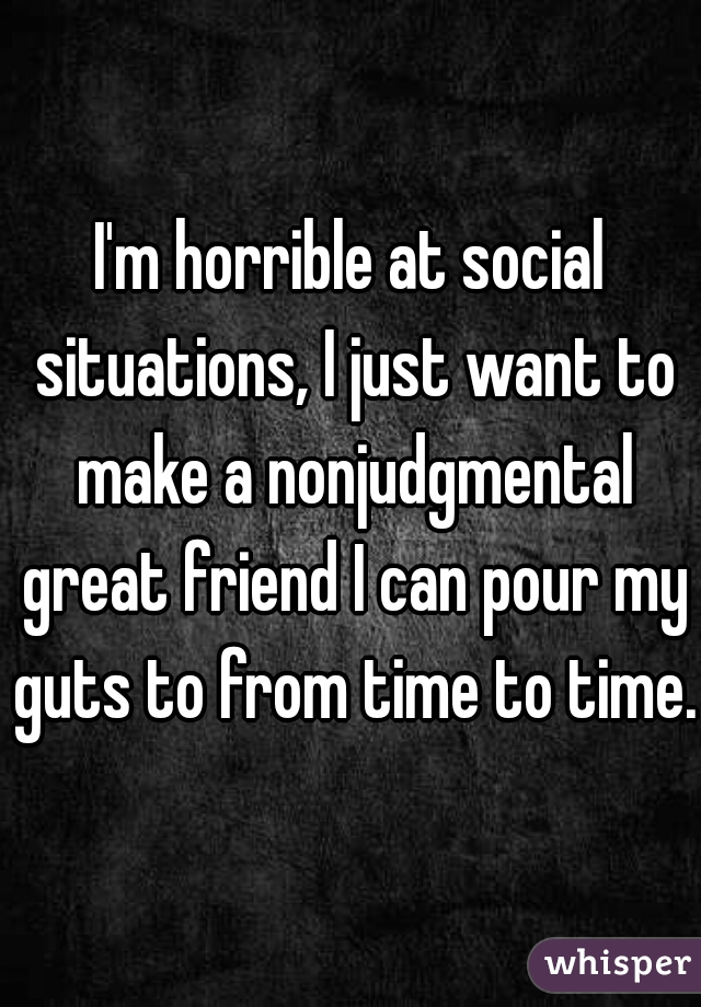 I'm horrible at social situations, I just want to make a nonjudgmental great friend I can pour my guts to from time to time..