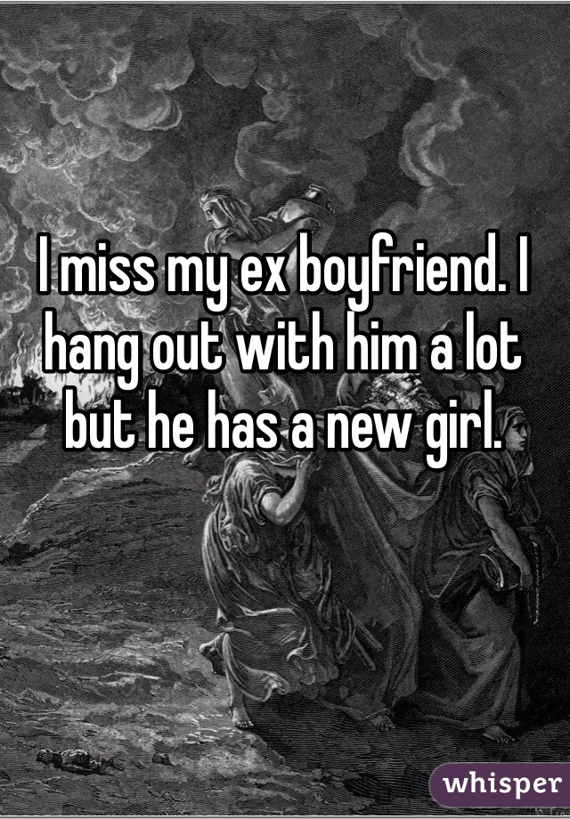 I miss my ex boyfriend. I hang out with him a lot but he has a new girl. 