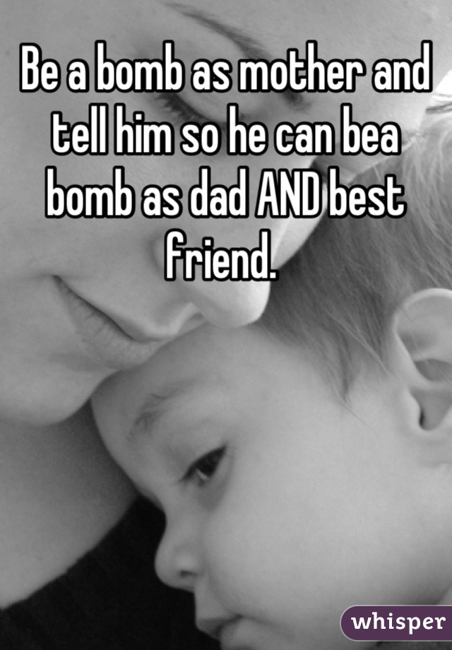 Be a bomb as mother and tell him so he can bea bomb as dad AND best friend. 