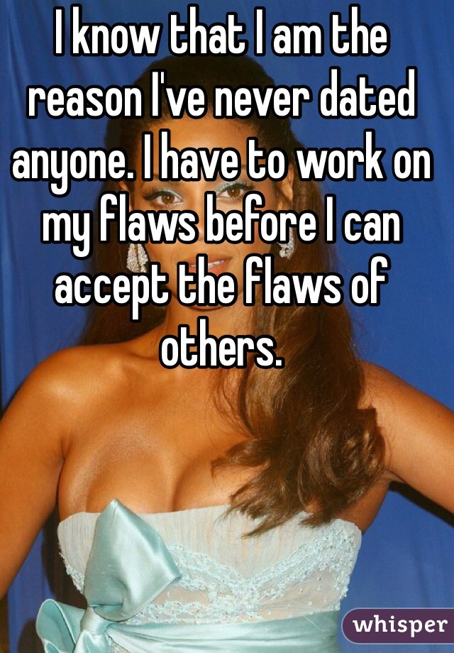 I know that I am the reason I've never dated anyone. I have to work on my flaws before I can accept the flaws of others.