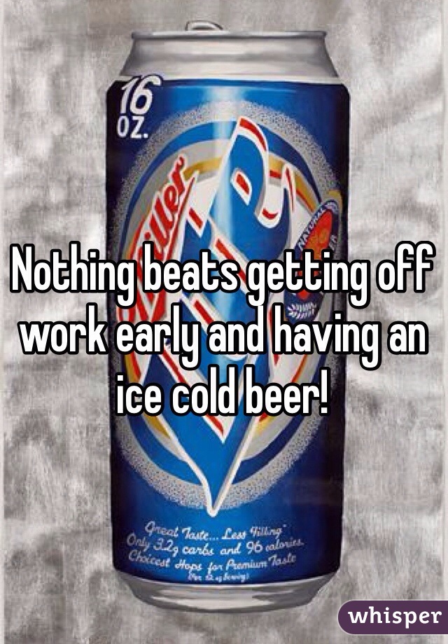 Nothing beats getting off work early and having an ice cold beer!