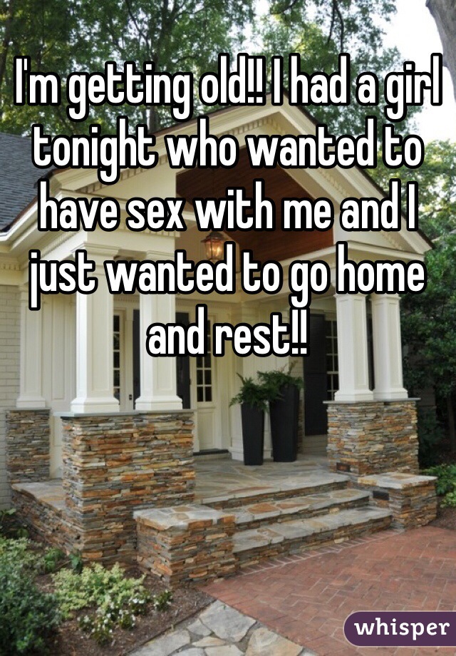 I'm getting old!! I had a girl tonight who wanted to have sex with me and I just wanted to go home and rest!!