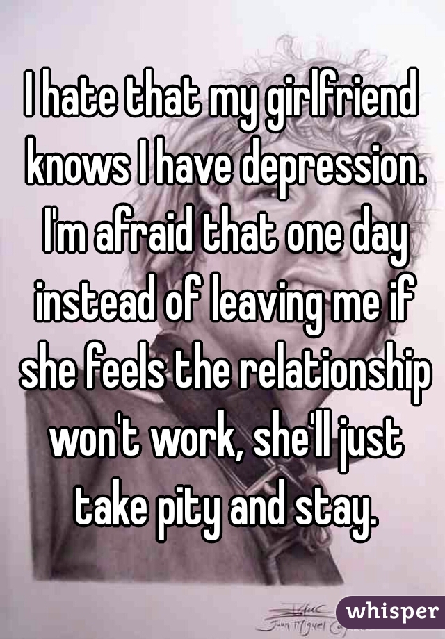 I hate that my girlfriend knows I have depression. I'm afraid that one day instead of leaving me if she feels the relationship won't work, she'll just take pity and stay.