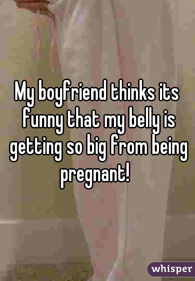 My boyfriend thinks its funny that my belly is getting so big from being pregnant!  