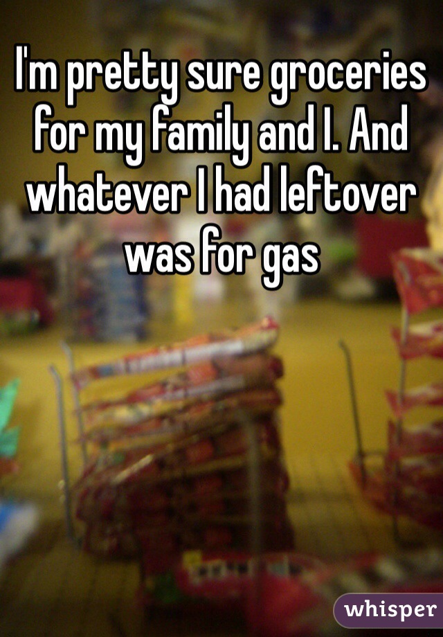 I'm pretty sure groceries for my family and I. And whatever I had leftover was for gas