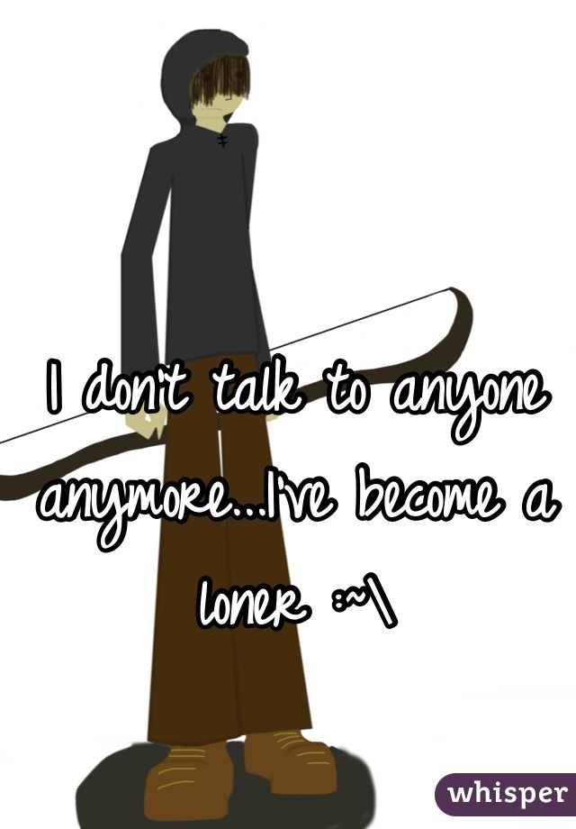 I don't talk to anyone anymore...I've become a loner :~\