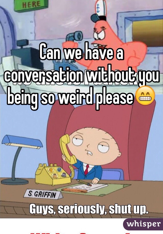 Can we have a conversation without you being so weird please😁