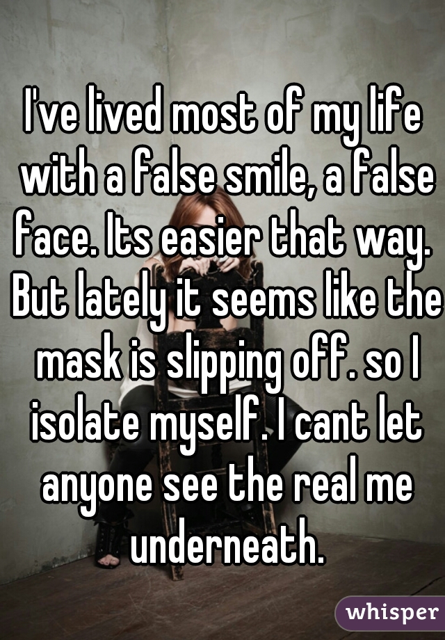 I've lived most of my life with a false smile, a false face. Its easier that way.  But lately it seems like the mask is slipping off. so I isolate myself. I cant let anyone see the real me underneath.