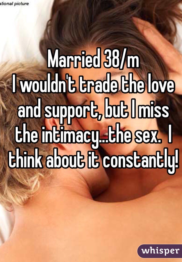 Married 38/m
I wouldn't trade the love and support, but I miss the intimacy...the sex.  I think about it constantly!