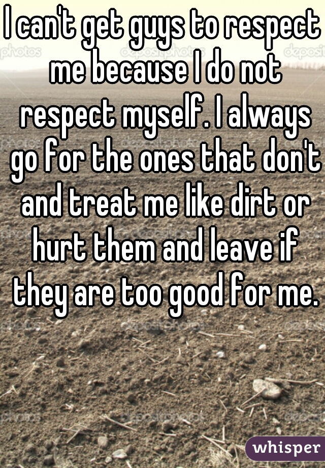 I can't get guys to respect me because I do not respect myself. I always go for the ones that don't and treat me like dirt or hurt them and leave if they are too good for me.