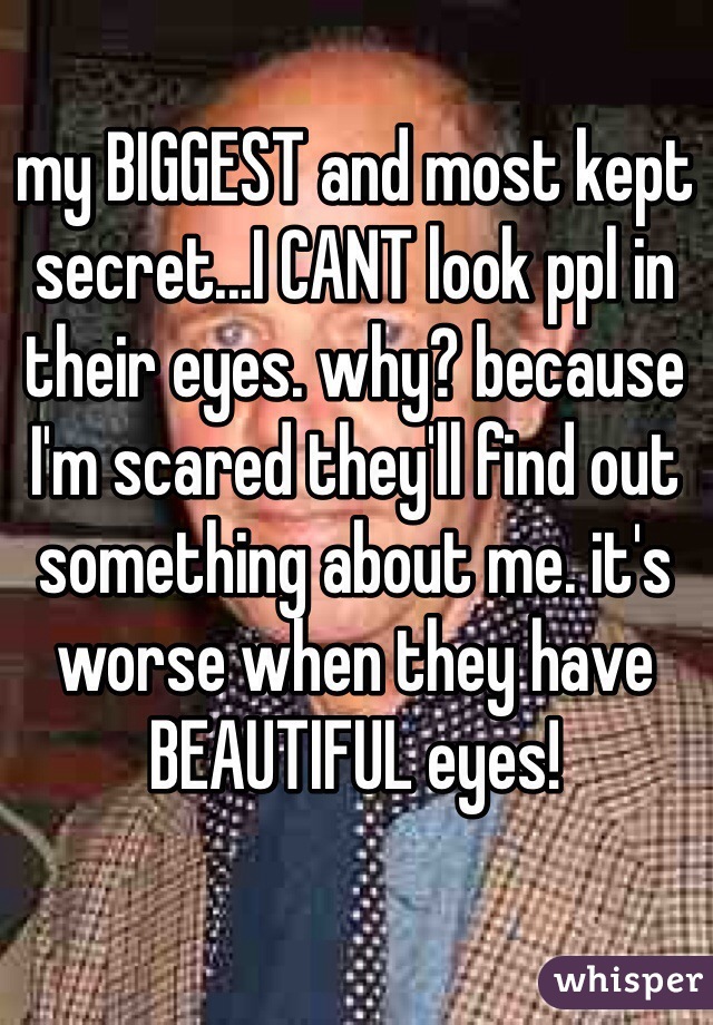 my BIGGEST and most kept secret...I CANT look ppl in their eyes. why? because I'm scared they'll find out something about me. it's worse when they have BEAUTIFUL eyes! 