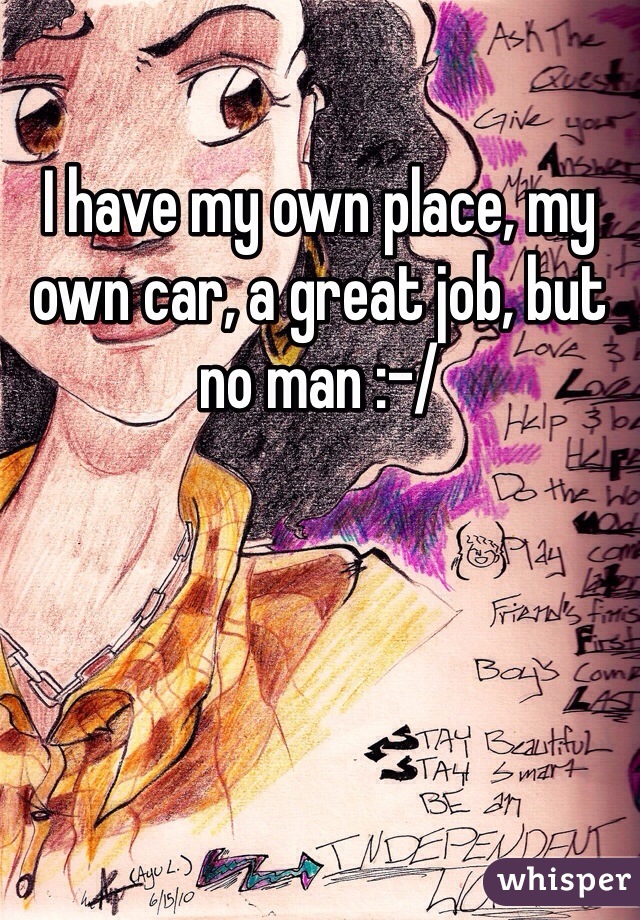 I have my own place, my own car, a great job, but no man :-/