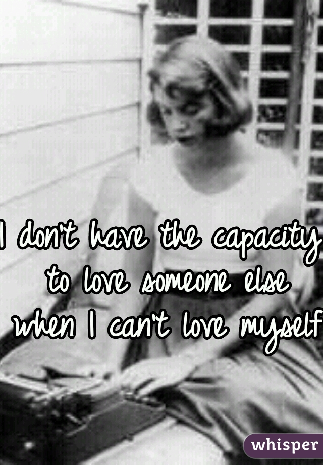 I don't have the capacity to love someone else when I can't love myself.