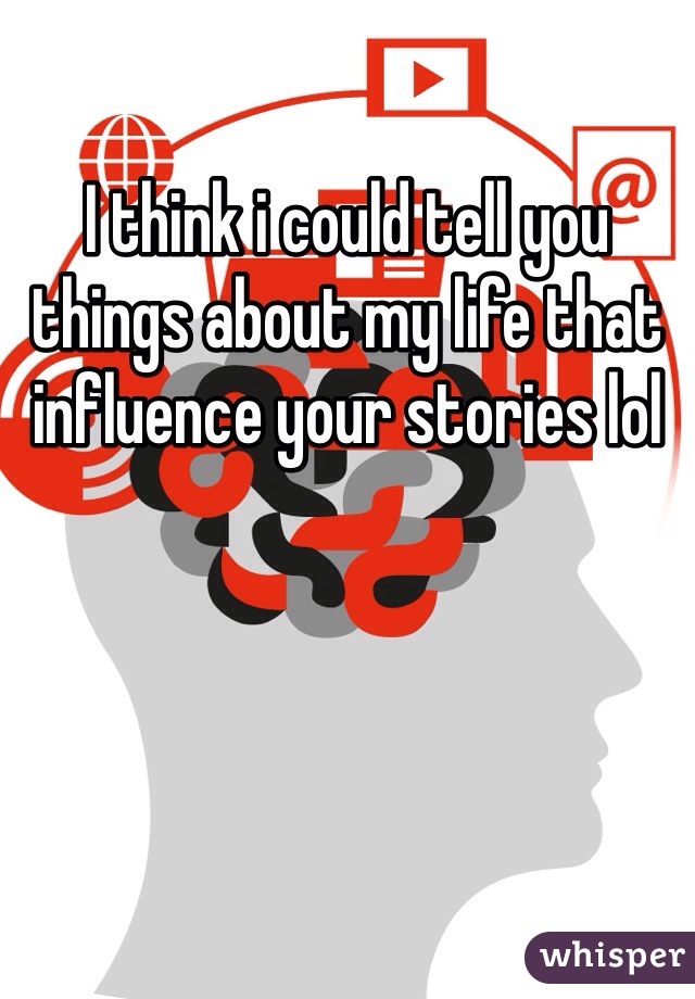 I think i could tell you things about my life that influence your stories lol