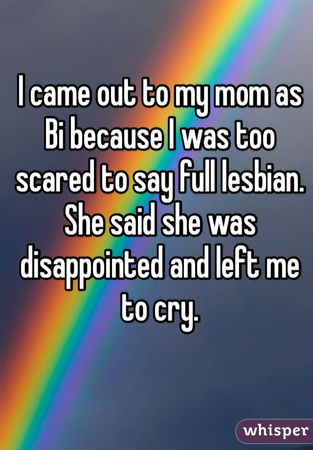 I came out to my mom as Bi because I was too scared to say full lesbian. She said she was disappointed and left me to cry.   