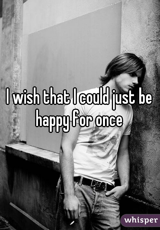 I wish that I could just be happy for once 