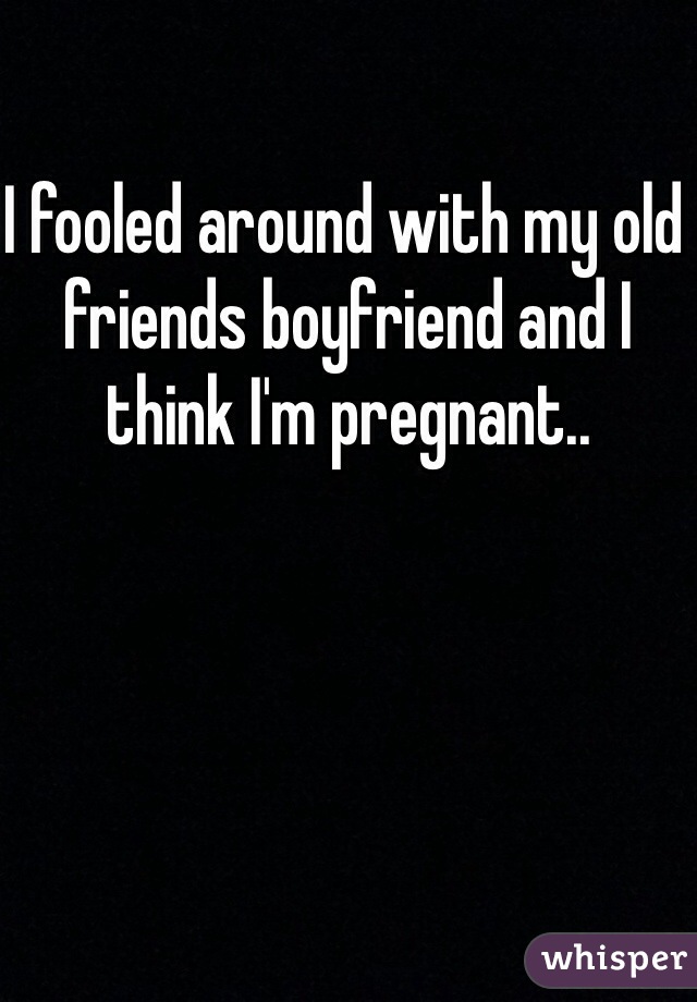 I fooled around with my old friends boyfriend and I think I'm pregnant.. 