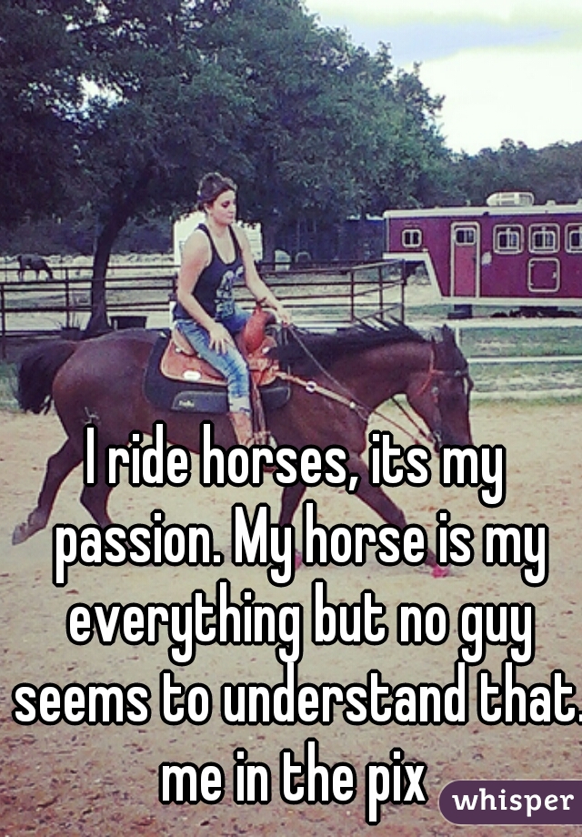 I ride horses, its my passion. My horse is my everything but no guy seems to understand that. me in the pix 