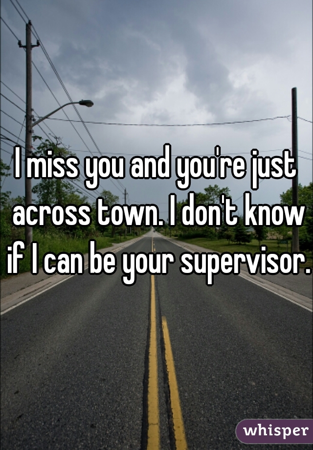 I miss you and you're just across town. I don't know if I can be your supervisor. 