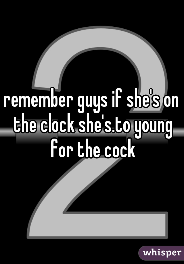 remember guys if she's on the clock she's.to young for the cock