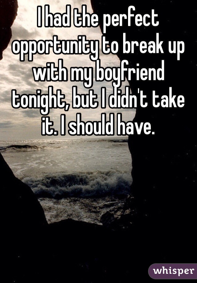 I had the perfect opportunity to break up with my boyfriend tonight, but I didn't take it. I should have. 