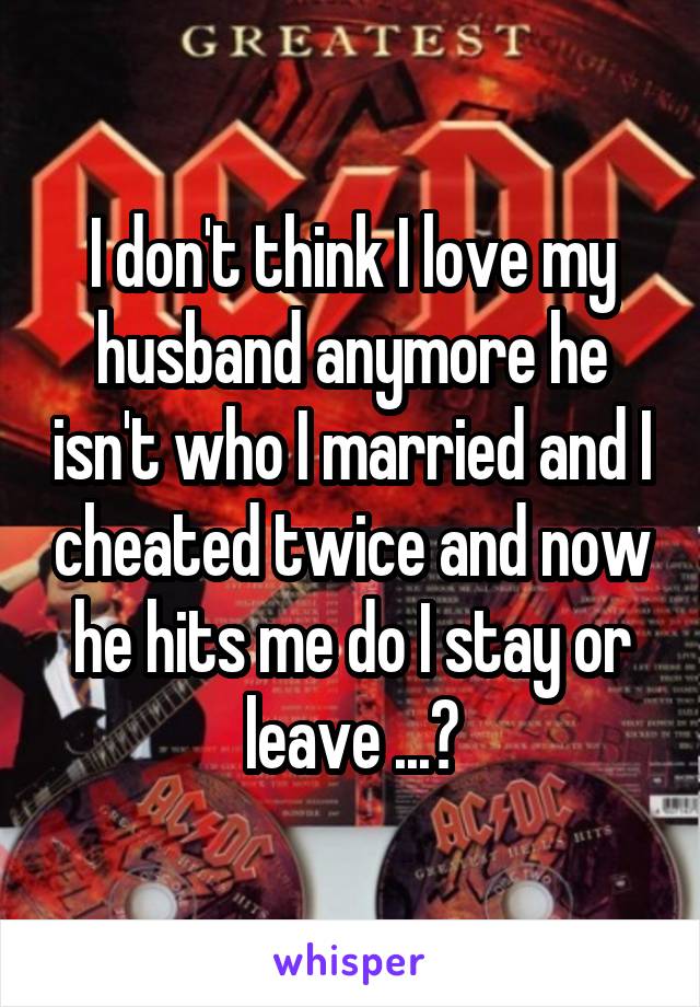 I don't think I love my husband anymore he isn't who I married and I cheated twice and now he hits me do I stay or leave ...?