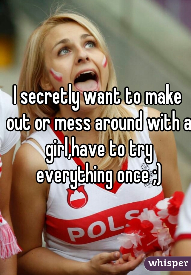 I secretly want to make out or mess around with a girl,have to try everything once ;)