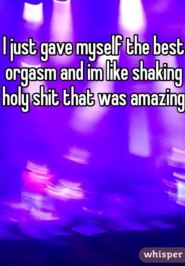I just gave myself the best orgasm and im like shaking holy shit that was amazing 
