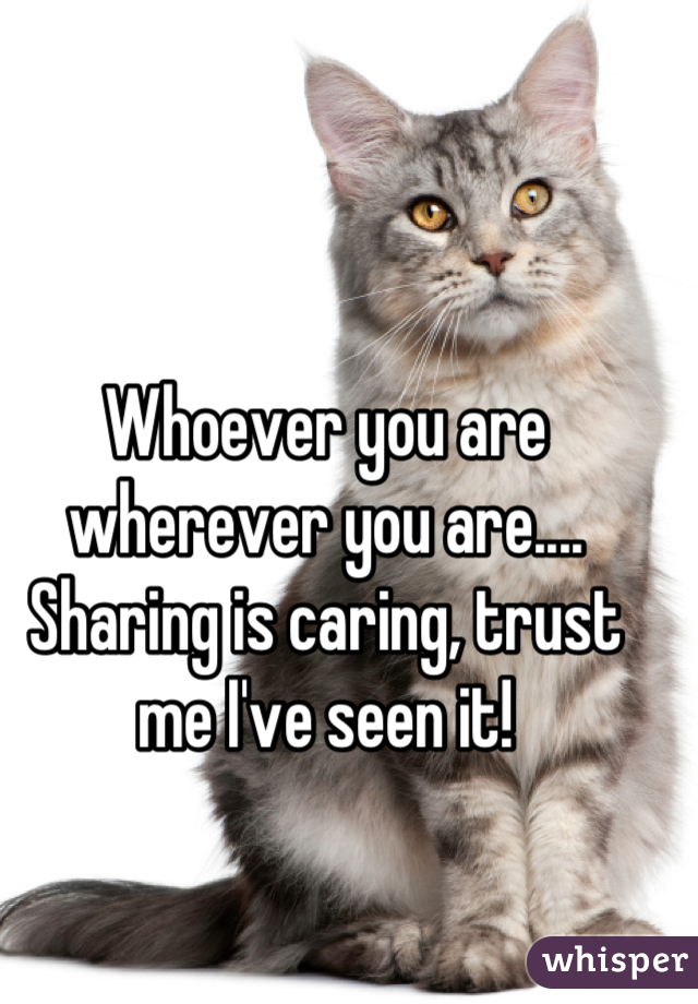 Whoever you are wherever you are.... Sharing is caring, trust me I've seen it!