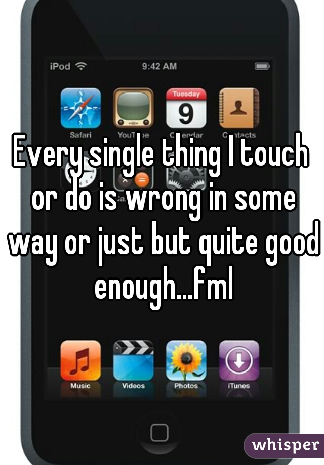 Every single thing I touch or do is wrong in some way or just but quite good enough...fml