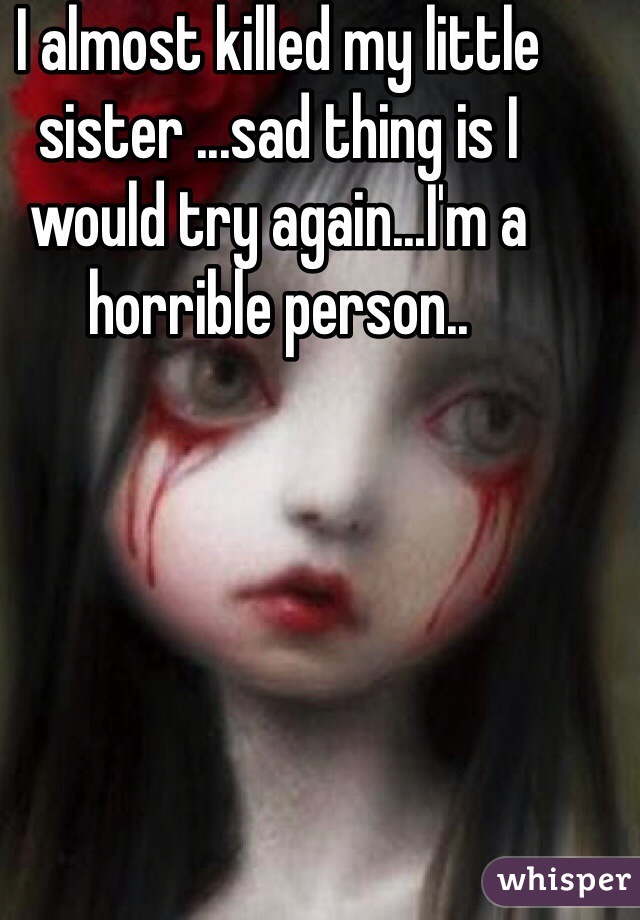 I almost killed my little sister ...sad thing is I would try again...I'm a horrible person..
