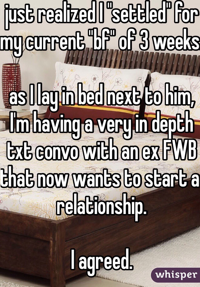 just realized I "settled" for my current "bf" of 3 weeks.

as I lay in bed next to him, I'm having a very in depth  txt convo with an ex FWB that now wants to start a relationship.

I agreed.