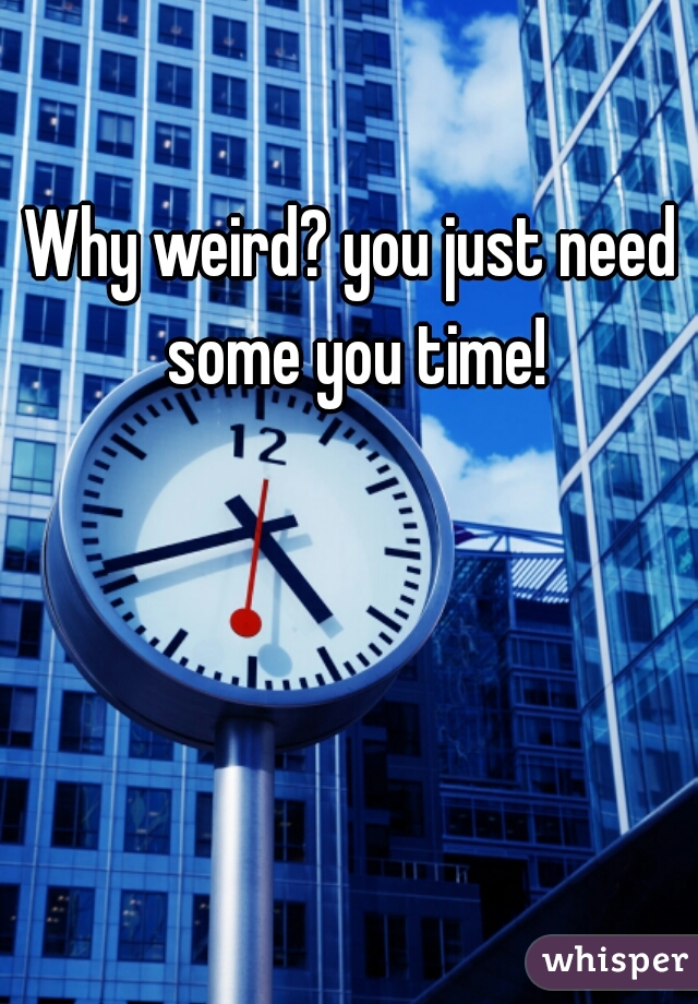 Why weird? you just need some you time!