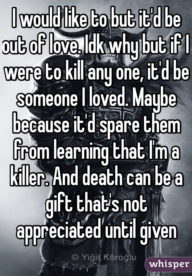 I would like to but it'd be out of love. Idk why but if I were to kill any one, it'd be someone I loved. Maybe because it'd spare them from learning that I'm a killer. And death can be a gift that's not appreciated until given