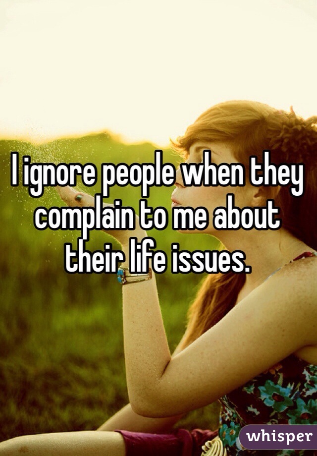 I ignore people when they complain to me about their life issues.