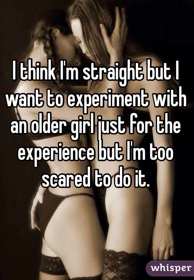 I think I'm straight but I want to experiment with an older girl just for the experience but I'm too scared to do it. 