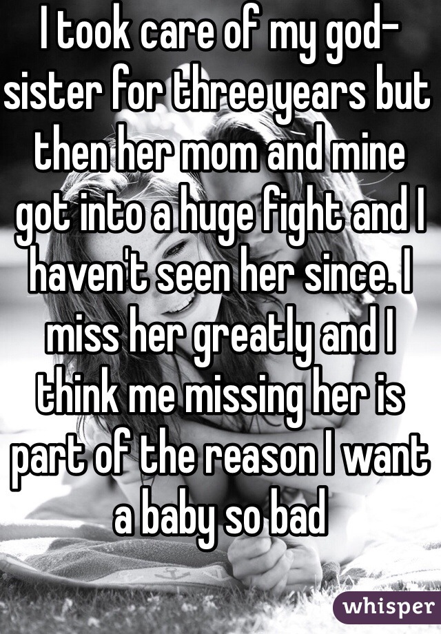 I took care of my god-sister for three years but then her mom and mine got into a huge fight and I haven't seen her since. I miss her greatly and I think me missing her is part of the reason I want a baby so bad