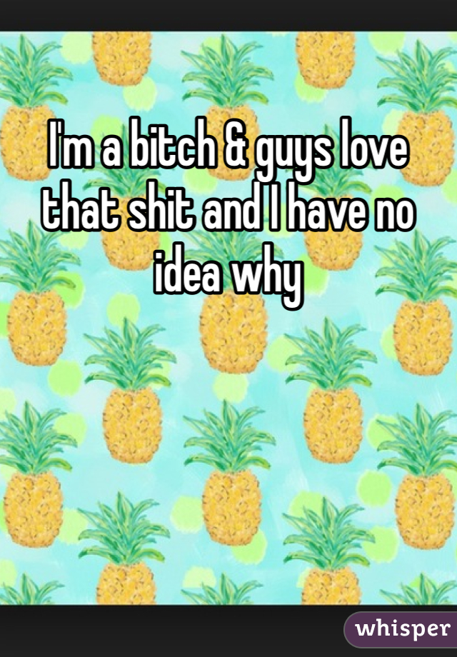 I'm a bitch & guys love that shit and I have no idea why