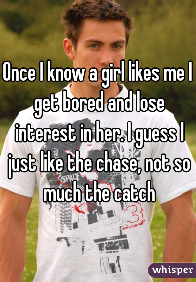 Once I know a girl likes me I get bored and lose interest in her. I guess I just like the chase, not so much the catch