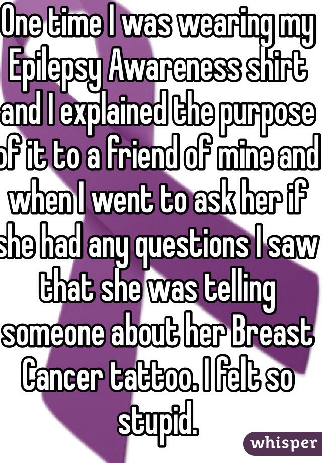 One time I was wearing my Epilepsy Awareness shirt and I explained the purpose of it to a friend of mine and when I went to ask her if she had any questions I saw that she was telling someone about her Breast Cancer tattoo. I felt so stupid. 