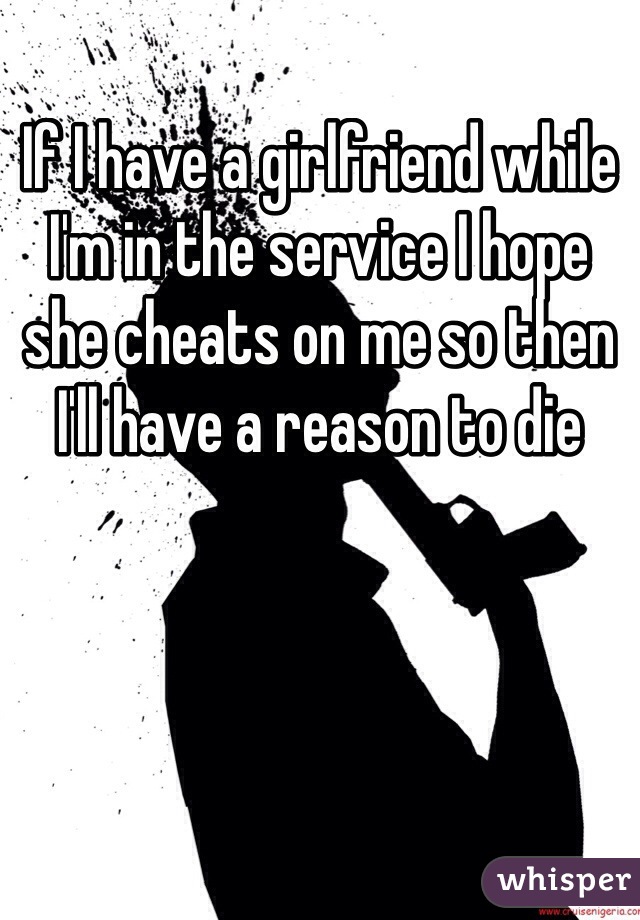 If I have a girlfriend while I'm in the service I hope she cheats on me so then I'll have a reason to die 