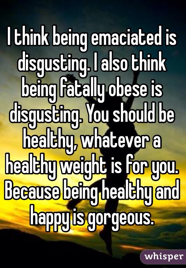 I think being emaciated is disgusting. I also think being fatally obese is disgusting. You should be healthy, whatever a healthy weight is for you. Because being healthy and happy is gorgeous. 